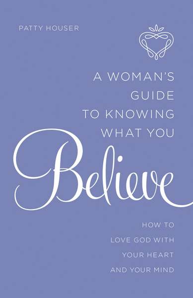 A Woman's Guide to Knowing What You Believe: How to Love God With Your Heart and Your Mind