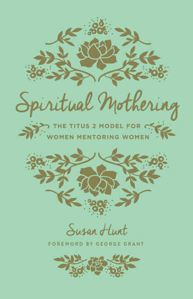 Spiritual Mothering (Foreword by George Grant): The Titus 2 Model for Women Mentoring Women