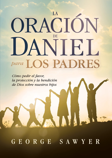 La Oración de Daniel para los padres: Cómo pedir el favor, la protección y la bendición de Dios sobre nuestros hijos