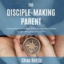 The Disciple-Making Parent: A Comprehensive Guidebook for Raising Your Children to Love and Follow Jesus Christ