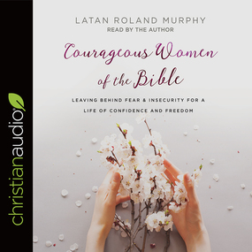 Courageous Women of the Bible: Leaving Behind Fear and Insecurity for a Life of Confidence and Freedom