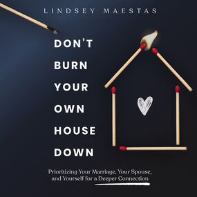 Don't Burn Your Own House Down: Prioritizing Your Marriage, Your Spouse, and Yourself for a Deeper Connection